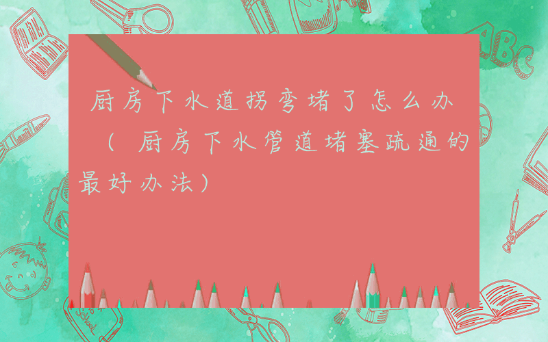 厨房下水道拐弯堵了怎么办 (厨房下水管道堵塞疏通的最好办法)